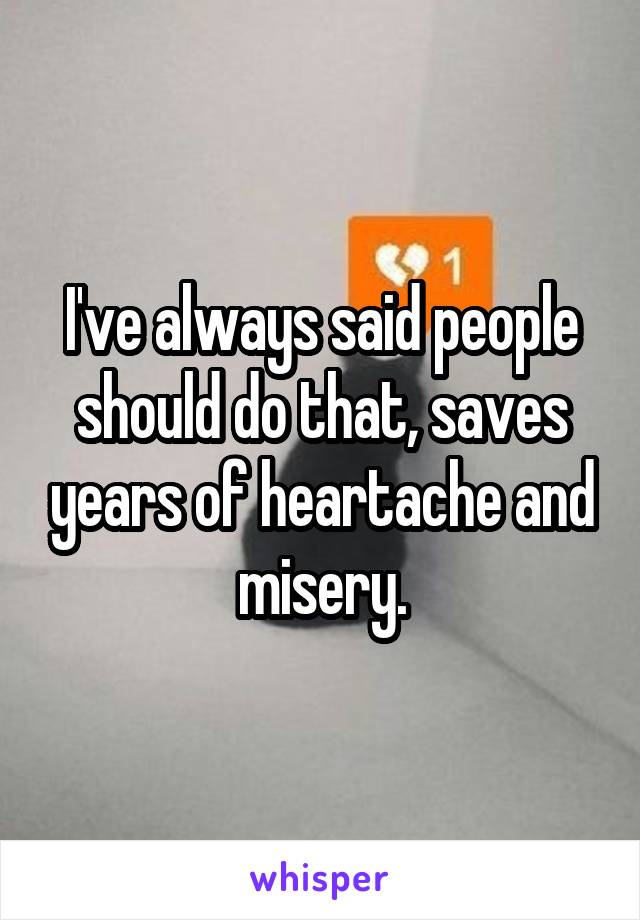 I've always said people should do that, saves years of heartache and misery.