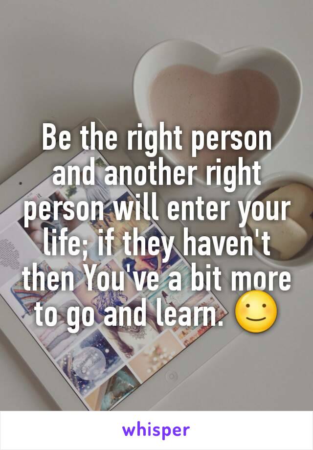Be the right person and another right person will enter your life; if they haven't then You've a bit more to go and learn. ☺