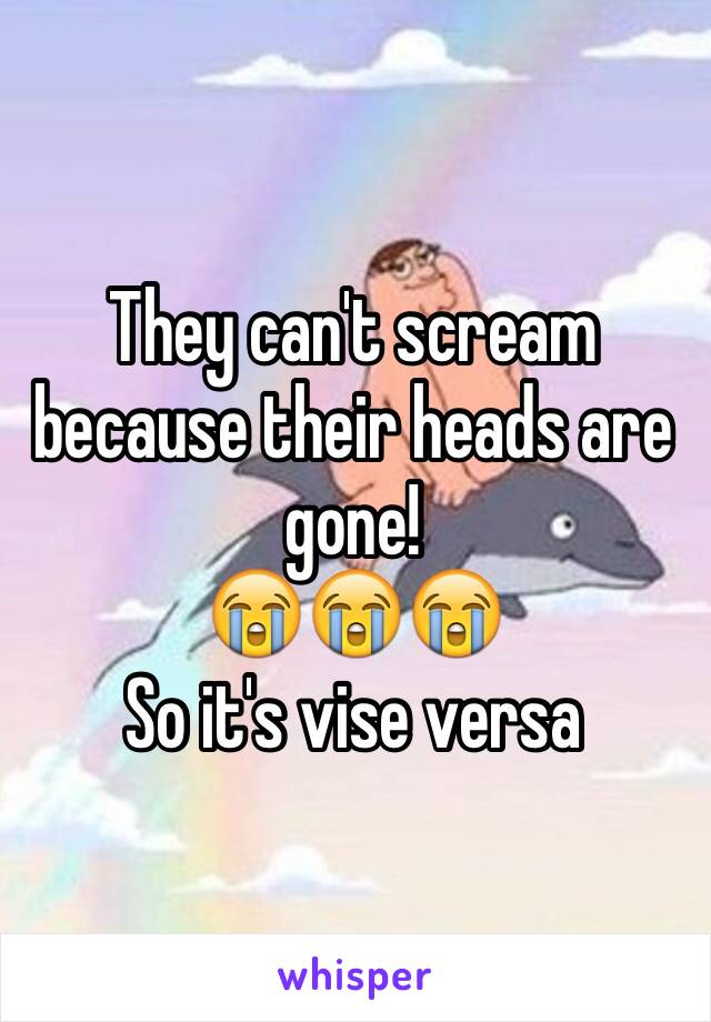 They can't scream because their heads are gone! 
😭😭😭
So it's vise versa 