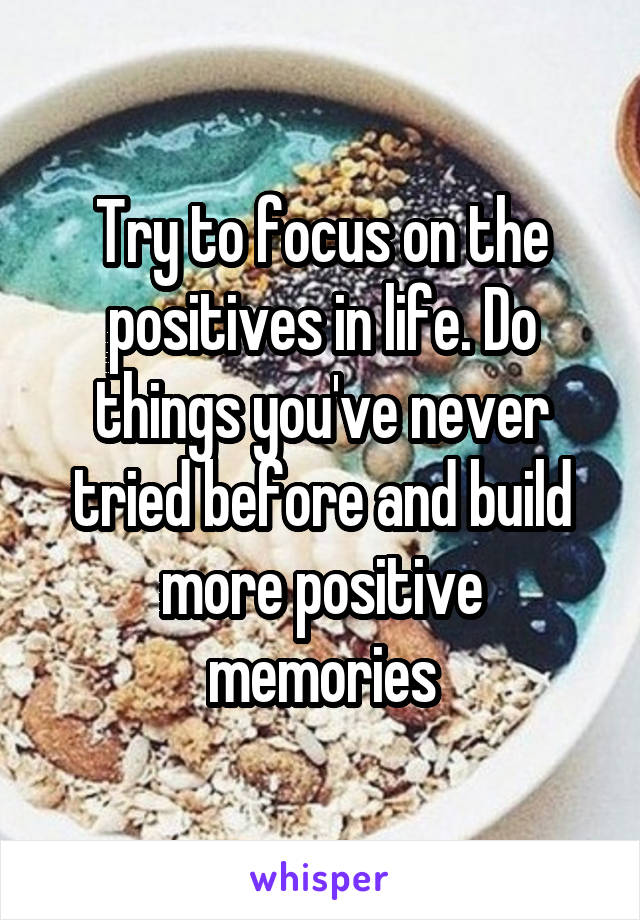 Try to focus on the positives in life. Do things you've never tried before and build more positive memories