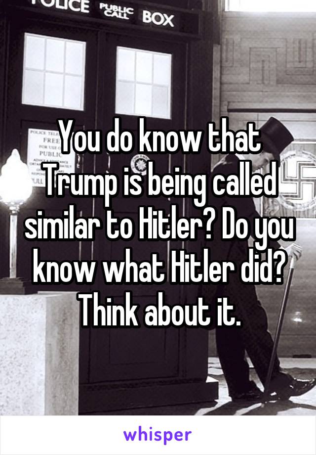 You do know that Trump is being called similar to Hitler? Do you know what Hitler did? Think about it.