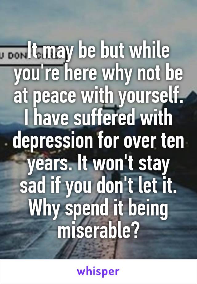 It may be but while you're here why not be at peace with yourself. I have suffered with depression for over ten years. It won't stay sad if you don't let it. Why spend it being miserable?