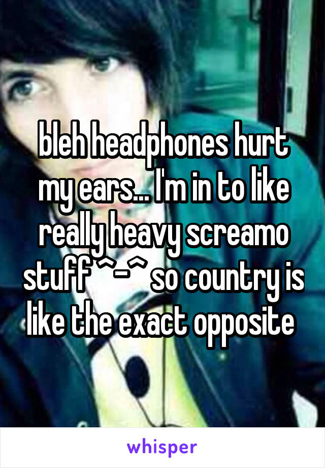 bleh headphones hurt my ears... I'm in to like really heavy screamo stuff ^-^ so country is like the exact opposite 