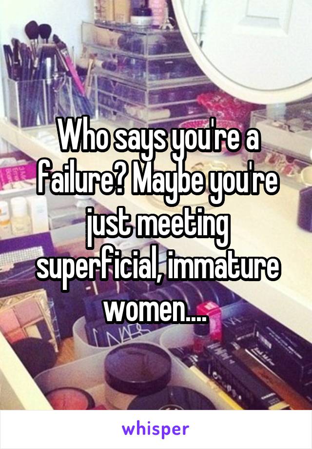 Who says you're a failure? Maybe you're just meeting superficial, immature women.... 