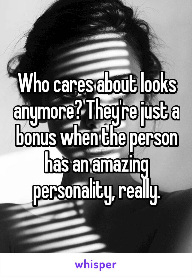 Who cares about looks anymore? They're just a bonus when the person has an amazing personality, really.