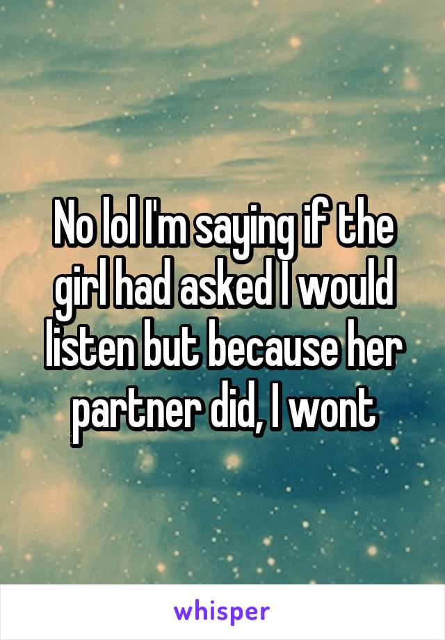 No lol I'm saying if the girl had asked I would listen but because her partner did, I wont