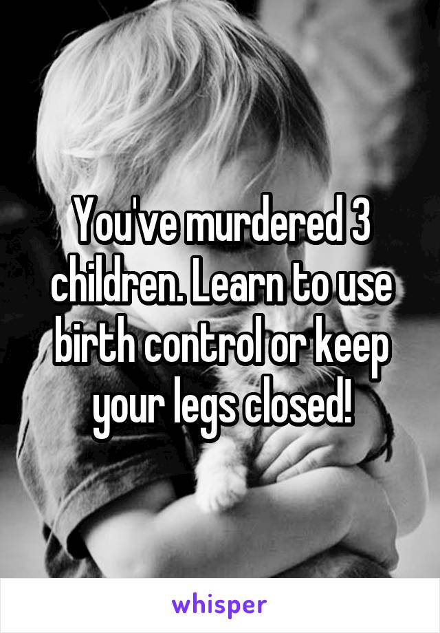 You've murdered 3 children. Learn to use birth control or keep your legs closed!