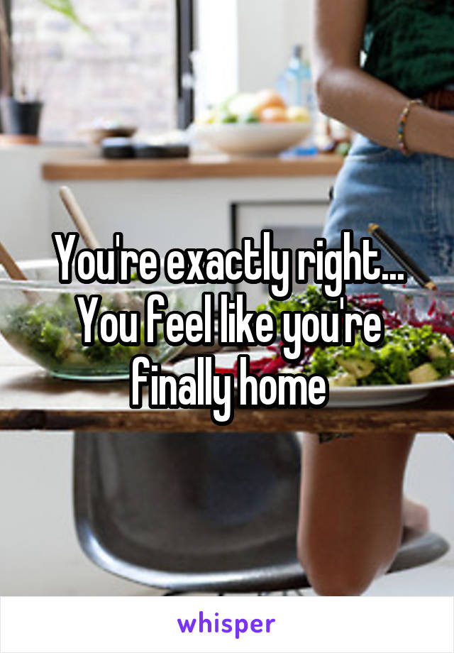 You're exactly right... You feel like you're finally home