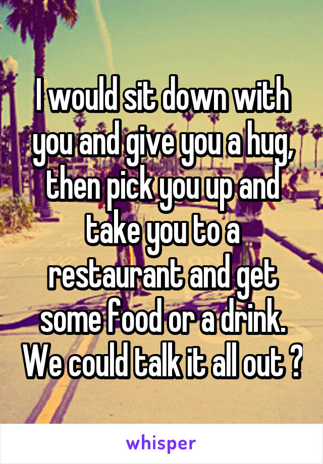 I would sit down with you and give you a hug, then pick you up and take you to a restaurant and get some food or a drink. We could talk it all out 😊