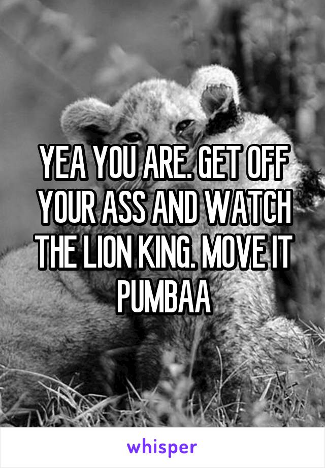 YEA YOU ARE. GET OFF YOUR ASS AND WATCH THE LION KING. MOVE IT PUMBAA