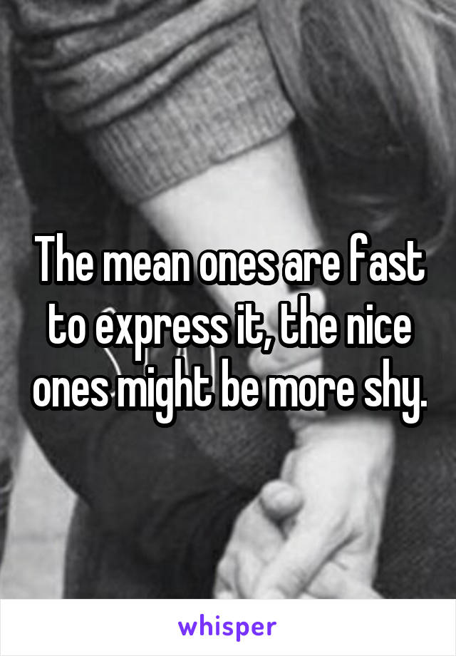 The mean ones are fast to express it, the nice ones might be more shy.