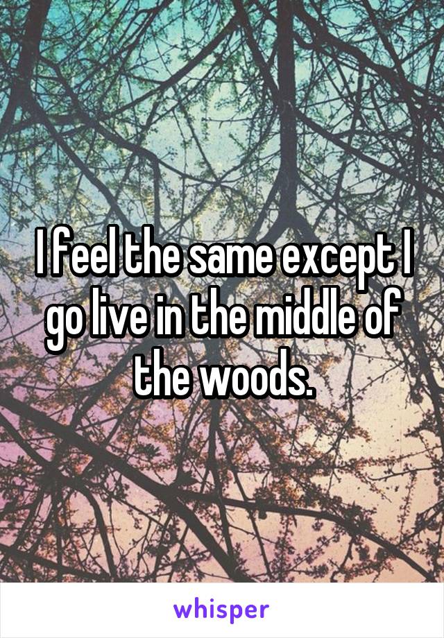 I feel the same except I go live in the middle of the woods.