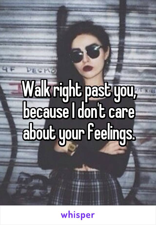 Walk right past you, because I don't care about your feelings.