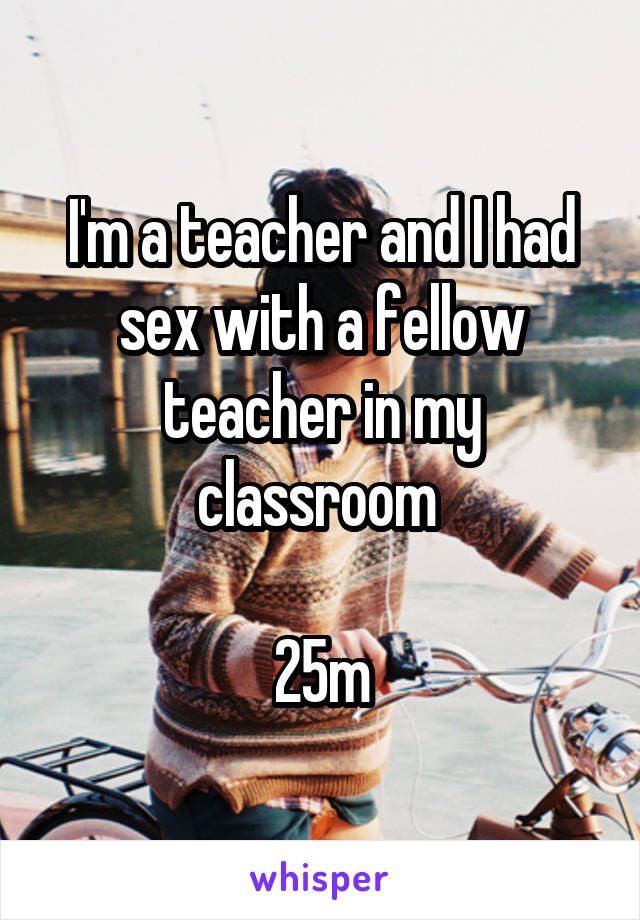 I'm a teacher and I had sex with a fellow teacher in my classroom 

25m