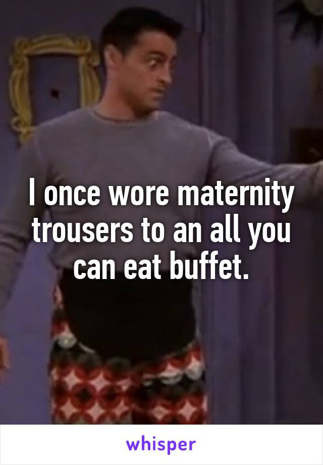 I once wore maternity trousers to an all you can eat buffet.