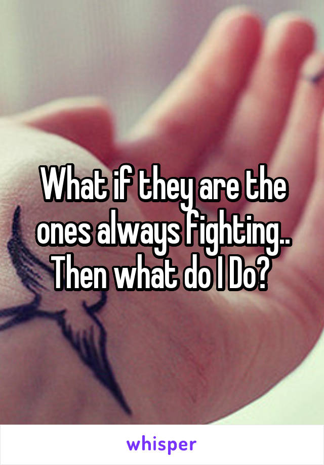 What if they are the ones always fighting.. Then what do I Do? 