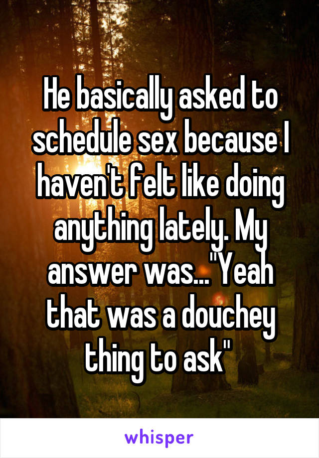 He basically asked to schedule sex because I haven't felt like doing anything lately. My answer was..."Yeah that was a douchey thing to ask" 