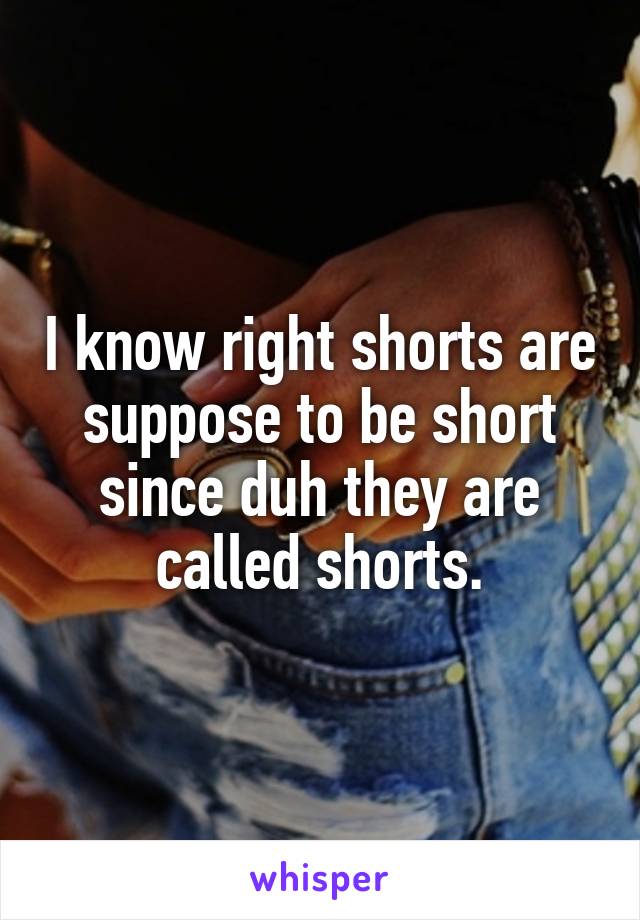 I know right shorts are suppose to be short since duh they are called shorts.