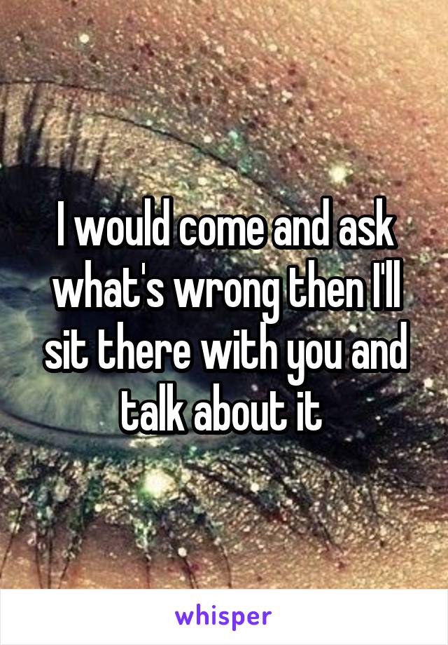 I would come and ask what's wrong then I'll sit there with you and talk about it 