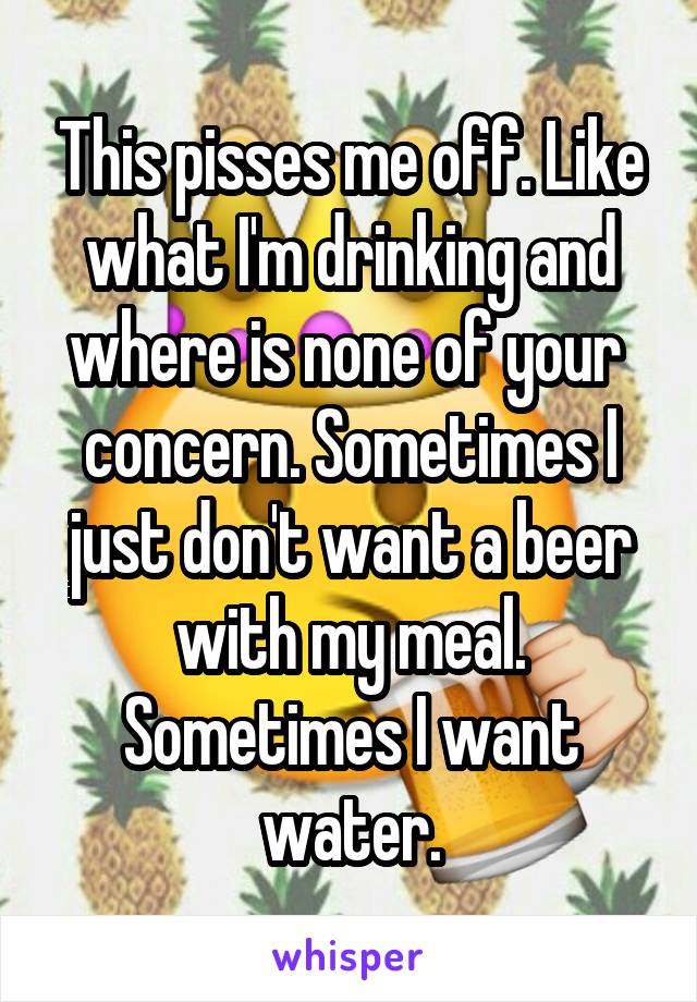 This pisses me off. Like what I'm drinking and where is none of your  concern. Sometimes I just don't want a beer with my meal. Sometimes I want water.