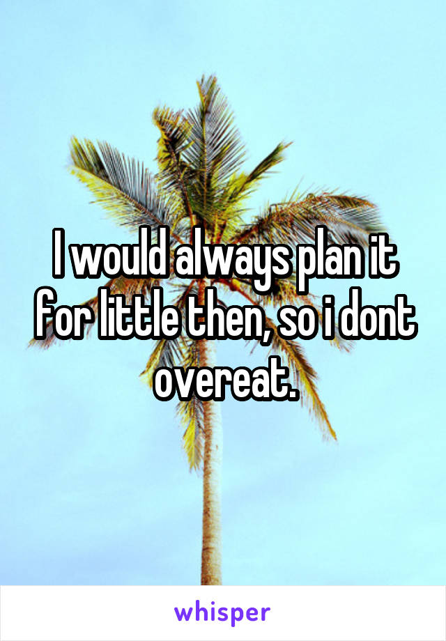 I would always plan it for little then, so i dont overeat.