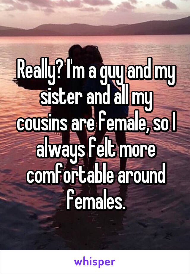 Really? I'm a guy and my sister and all my cousins are female, so I always felt more comfortable around females.