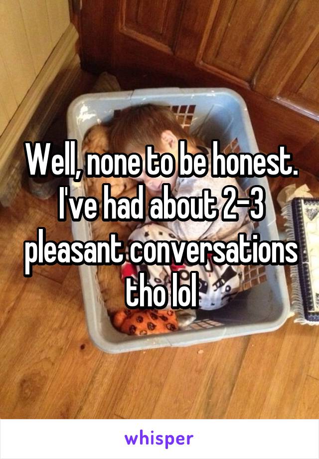 Well, none to be honest. I've had about 2-3 pleasant conversations tho lol