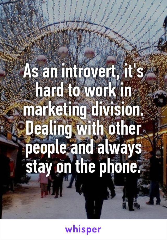 As an introvert, it's hard to work in marketing division. Dealing with other people and always stay on the phone.