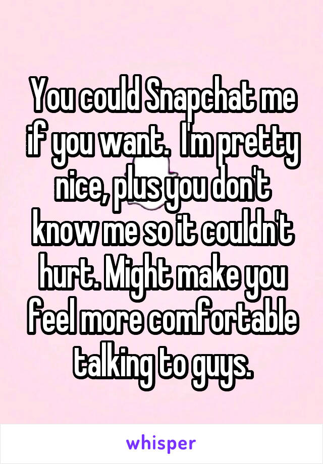 You could Snapchat me if you want.  I'm pretty nice, plus you don't know me so it couldn't hurt. Might make you feel more comfortable talking to guys.