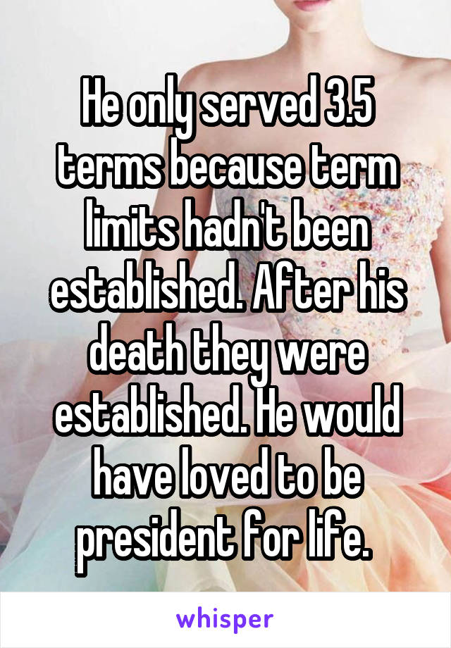 He only served 3.5 terms because term limits hadn't been established. After his death they were established. He would have loved to be president for life. 