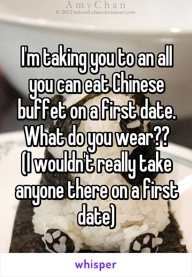 I'm taking you to an all you can eat Chinese buffet on a first date.
What do you wear??
(I wouldn't really take anyone there on a first date)