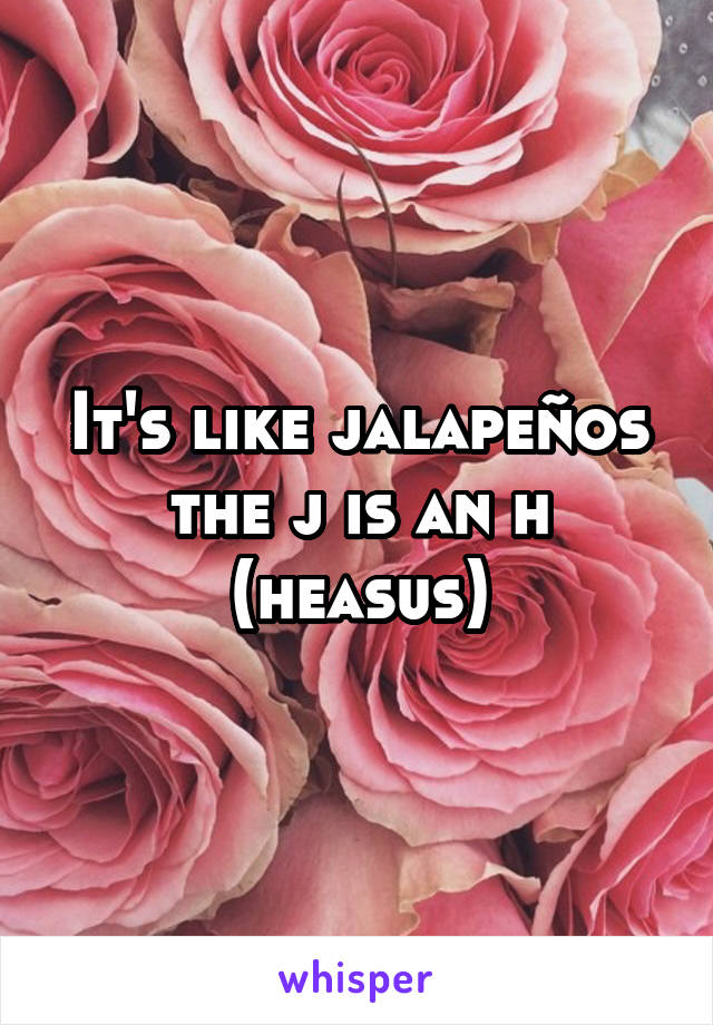 It's like jalapeños the j is an h (heasus)