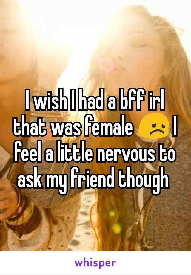 I wish I had a bff irl that was female 😞 I feel a little nervous to ask my friend though 