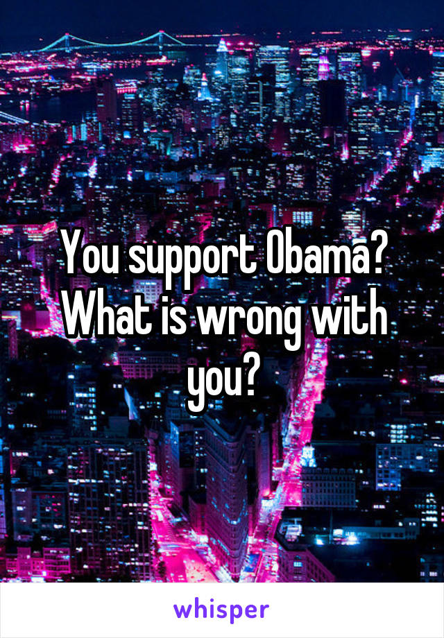 You support Obama? What is wrong with you?