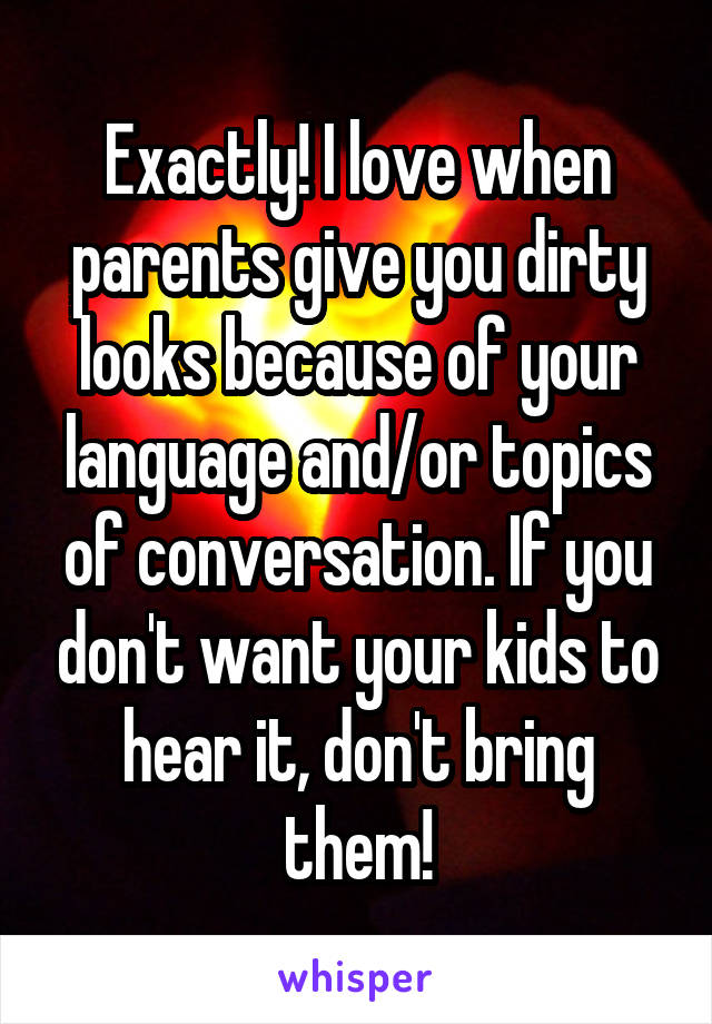 Exactly! I love when parents give you dirty looks because of your language and/or topics of conversation. If you don't want your kids to hear it, don't bring them!