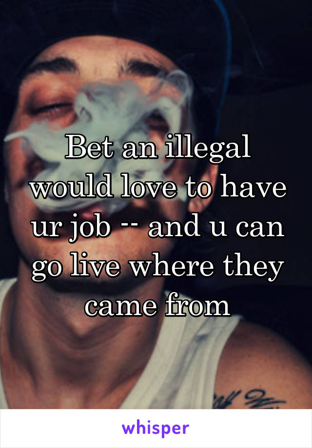 Bet an illegal would love to have ur job -- and u can go live where they came from