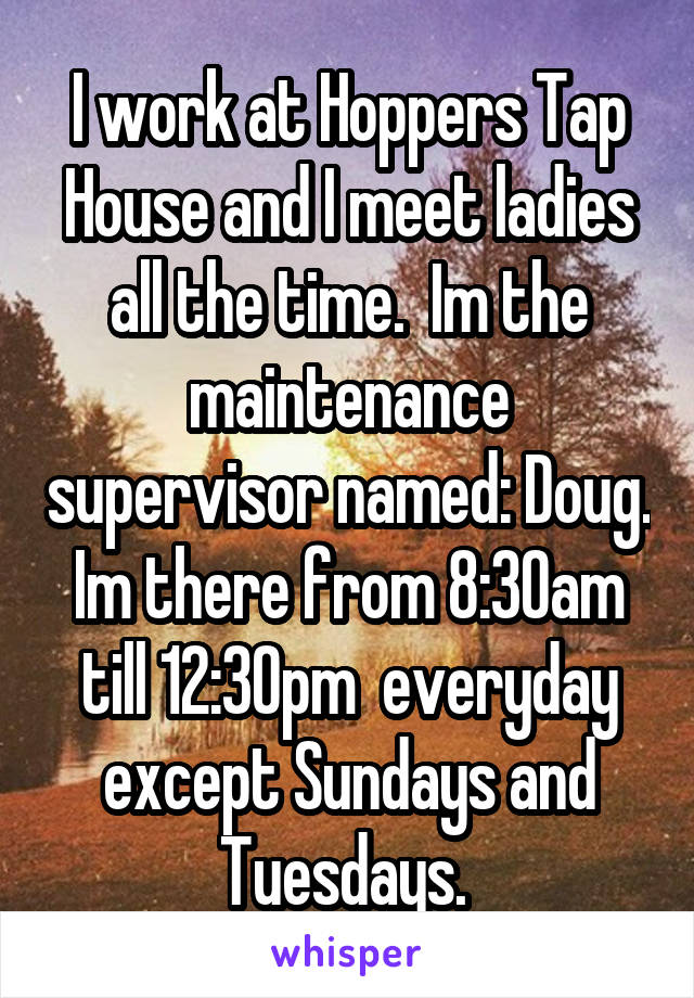 I work at Hoppers Tap House and I meet ladies all the time.  Im the maintenance supervisor named: Doug. Im there from 8:30am till 12:30pm  everyday except Sundays and Tuesdays. 