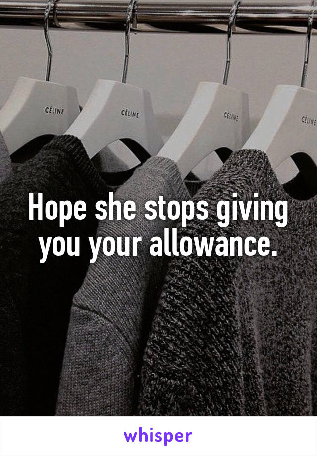 Hope she stops giving you your allowance.