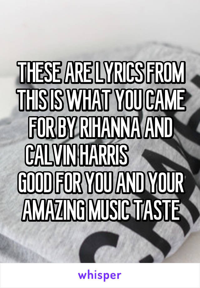 THESE ARE LYRICS FROM THIS IS WHAT YOU CAME FOR BY RIHANNA AND CALVIN HARRIS              GOOD FOR YOU AND YOUR AMAZING MUSIC TASTE