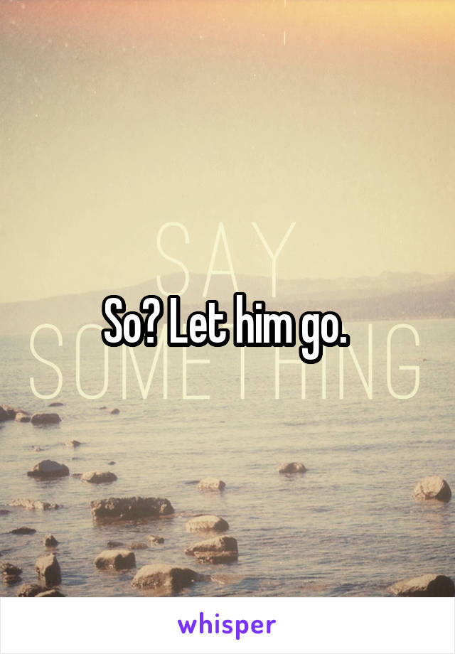 So? Let him go. 