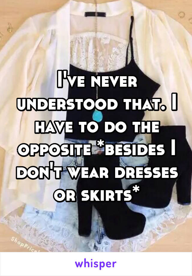 I've never understood that. I have to do the opposite *besides I don't wear dresses or skirts*