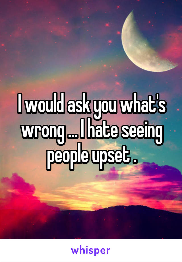 I would ask you what's wrong ... I hate seeing people upset .