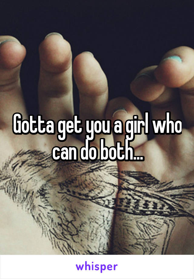 Gotta get you a girl who can do both...