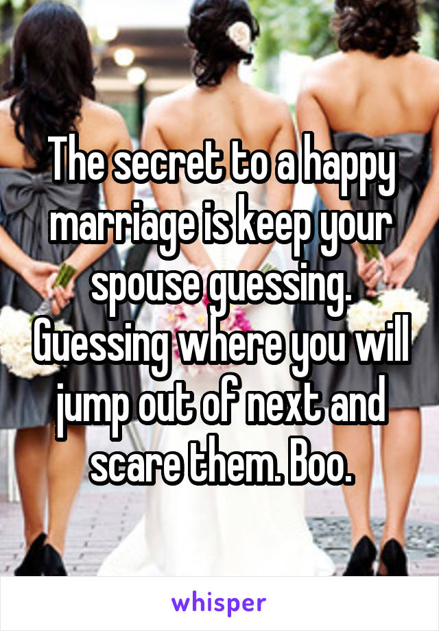 The secret to a happy marriage is keep your spouse guessing. Guessing where you will jump out of next and scare them. Boo.