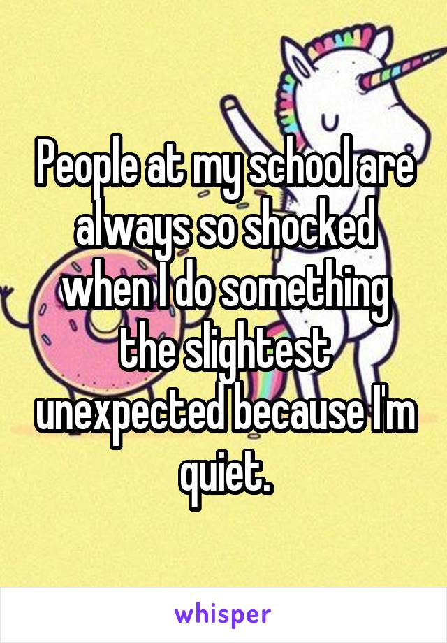 People at my school are always so shocked when I do something the slightest unexpected because I'm quiet.