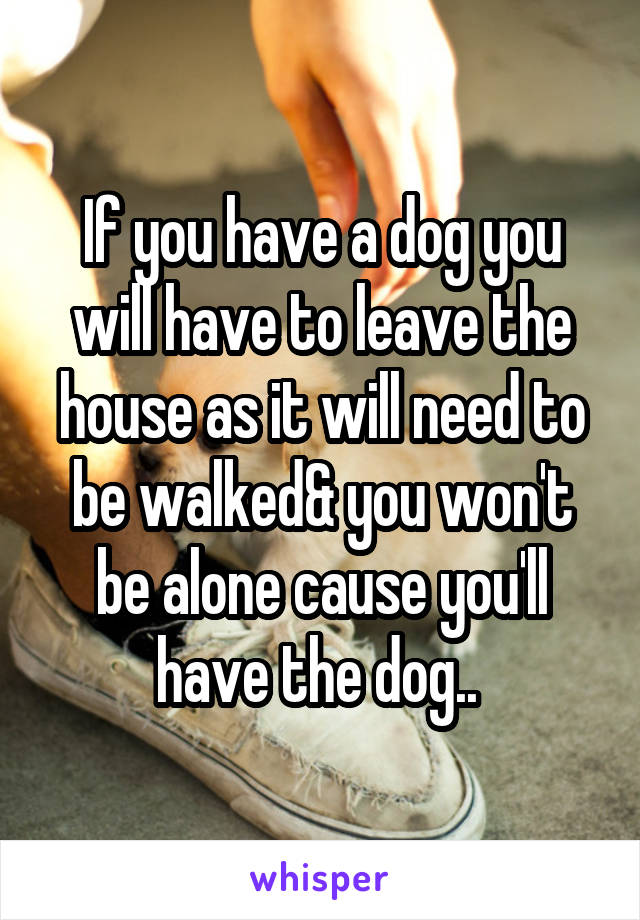 If you have a dog you will have to leave the house as it will need to be walked& you won't be alone cause you'll have the dog.. 