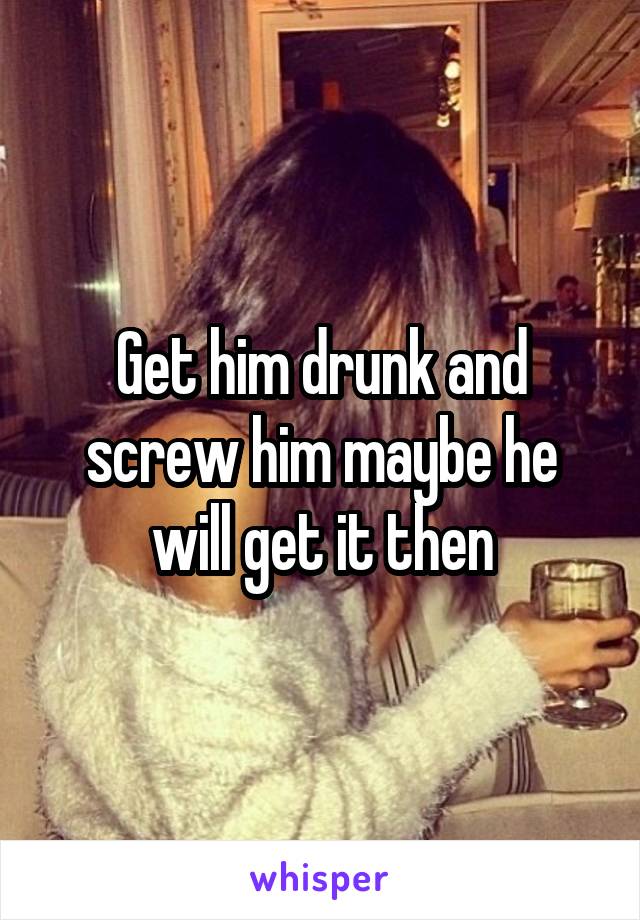 Get him drunk and screw him maybe he will get it then