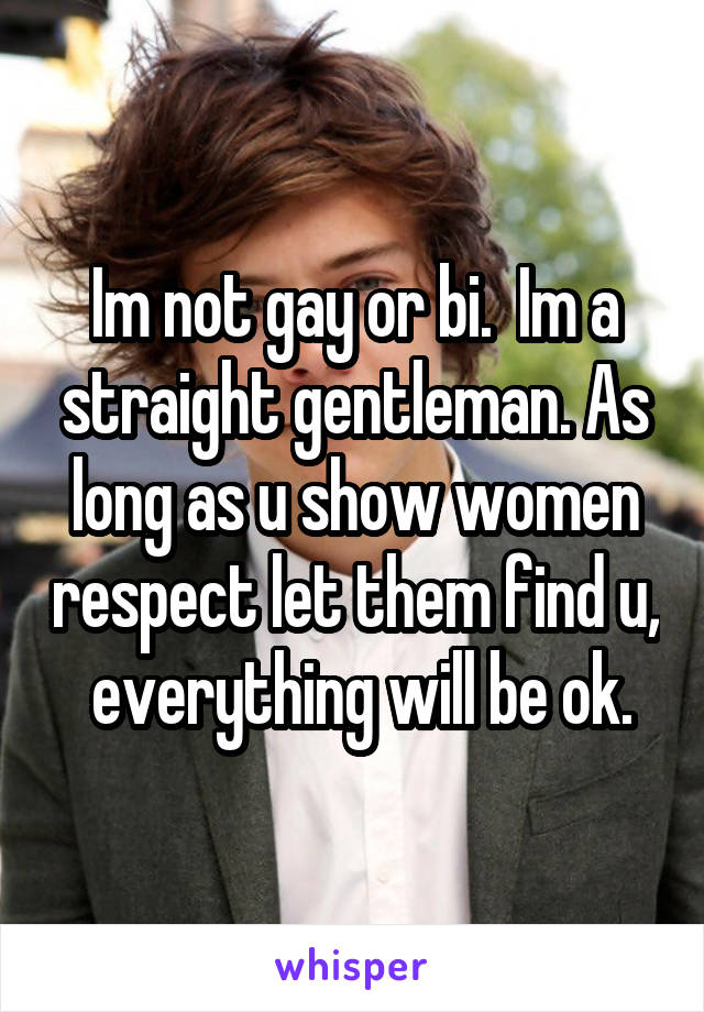 Im not gay or bi.  Im a straight gentleman. As long as u show women respect let them find u,  everything will be ok.