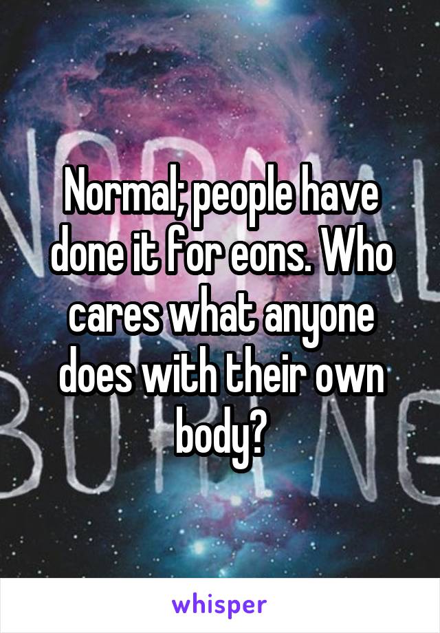 Normal; people have done it for eons. Who cares what anyone does with their own body?