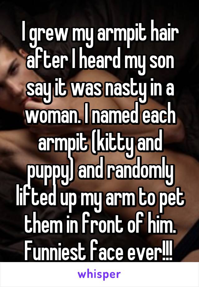 I grew my armpit hair after I heard my son say it was nasty in a woman. I named each armpit (kitty and puppy) and randomly lifted up my arm to pet them in front of him. Funniest face ever!!! 